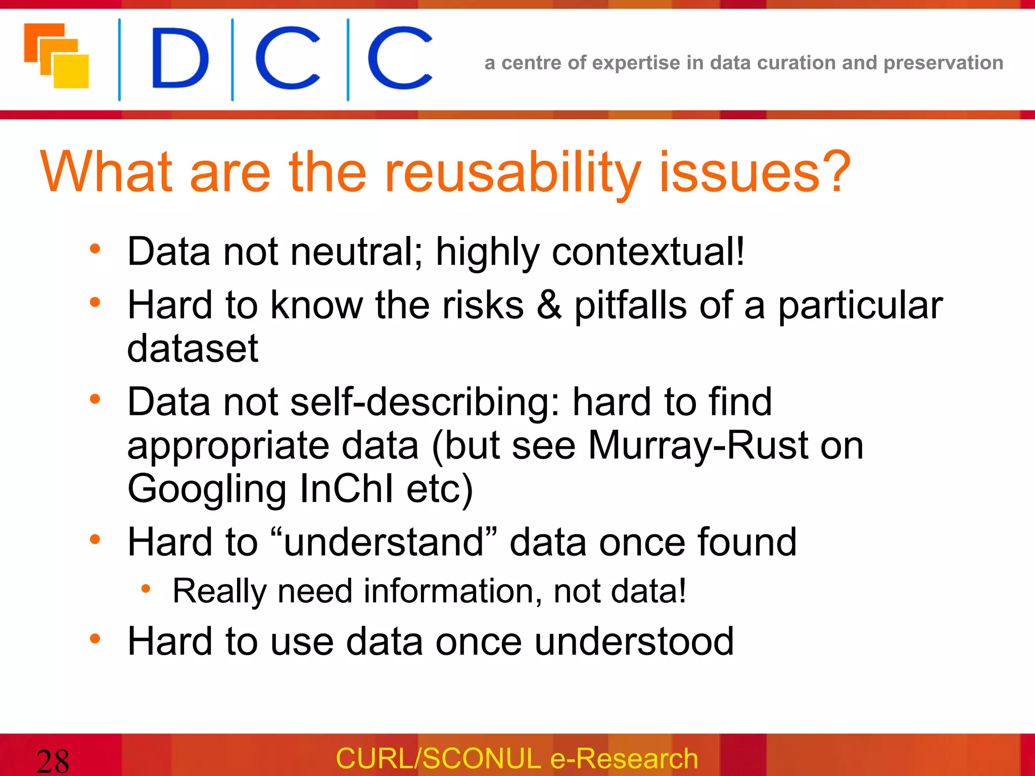 a centre of expertise in data curation and preservation




What are the reusability issues?
     • Data not neutral; highly contextual!
     • Hard to know the risks & pitfalls of a particular
       dataset
     • Data not self-describing: hard to find
       appropriate data (but see Murray-Rust on
       Googling InChI etc)
     • Hard to “understand” data once found
        • Really need information, not data!
     • Hard to use data once understood

28                  CURL/SCONUL e-Research
 