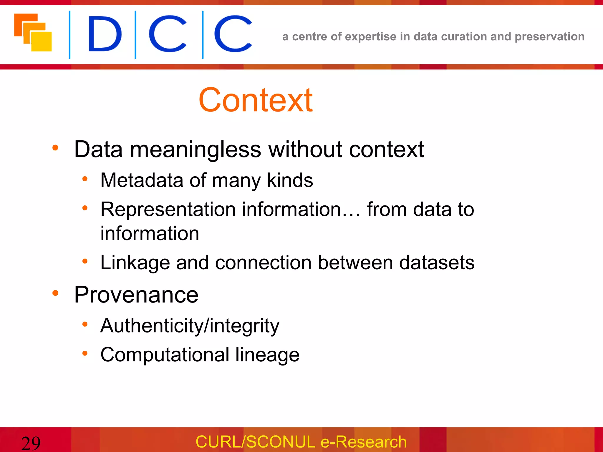 a centre of expertise in data curation and preservation




                   Context
     • Data meaningless without context
       • Metadata of many kinds
       • Representation information… from data to
         information
       • Linkage and connection between datasets
     • Provenance
       • Authenticity/integrity
       • Computational lineage



29                 CURL/SCONUL e-Research
 