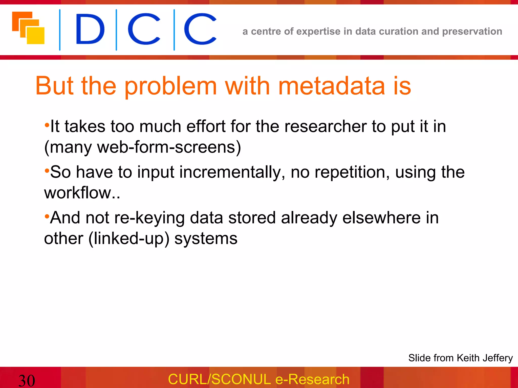 a centre of expertise in data curation and preservation




 But the problem with metadata is
     •It takes too much effort for the researcher to put it in
     (many web-form-screens)
     •So have to input incrementally, no repetition, using the
     workflow..
     •And not re-keying data stored already elsewhere in
     other (linked-up) systems




                                                                 •Slide from Keith Jeffery

30                   CURL/SCONUL e-Research
 