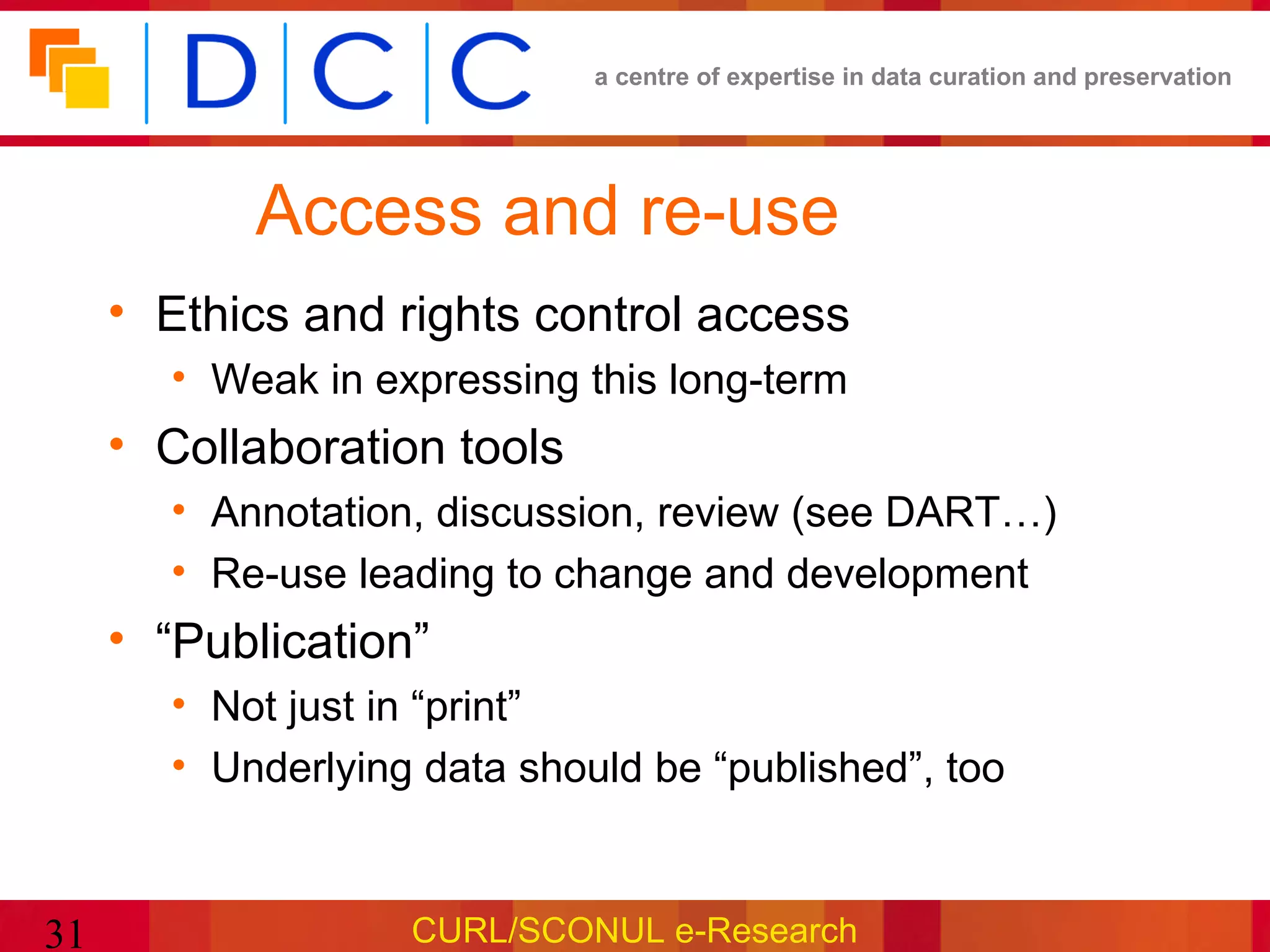 a centre of expertise in data curation and preservation




           Access and re-use
     • Ethics and rights control access
       • Weak in expressing this long-term
     • Collaboration tools
       • Annotation, discussion, review (see DART…)
       • Re-use leading to change and development
     • “Publication”
       • Not just in “print”
       • Underlying data should be “published”, too


31                 CURL/SCONUL e-Research
 