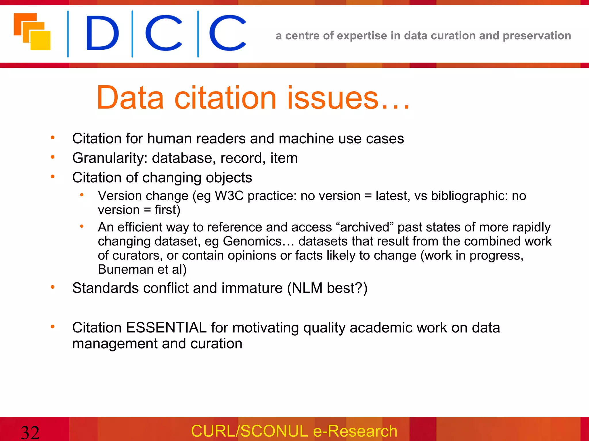 a centre of expertise in data curation and preservation




              Data citation issues…
     •   Citation for human readers and machine use cases
     •   Granularity: database, record, item
     •   Citation of changing objects
          •   Version change (eg W3C practice: no version = latest, vs bibliographic: no
              version = first)
          •   An efficient way to reference and access “archived” past states of more rapidly
              changing dataset, eg Genomics… datasets that result from the combined work
              of curators, or contain opinions or facts likely to change (work in progress,
              Buneman et al)
     •   Standards conflict and immature (NLM best?)

     •   Citation ESSENTIAL for motivating quality academic work on data
         management and curation




32                            CURL/SCONUL e-Research
 