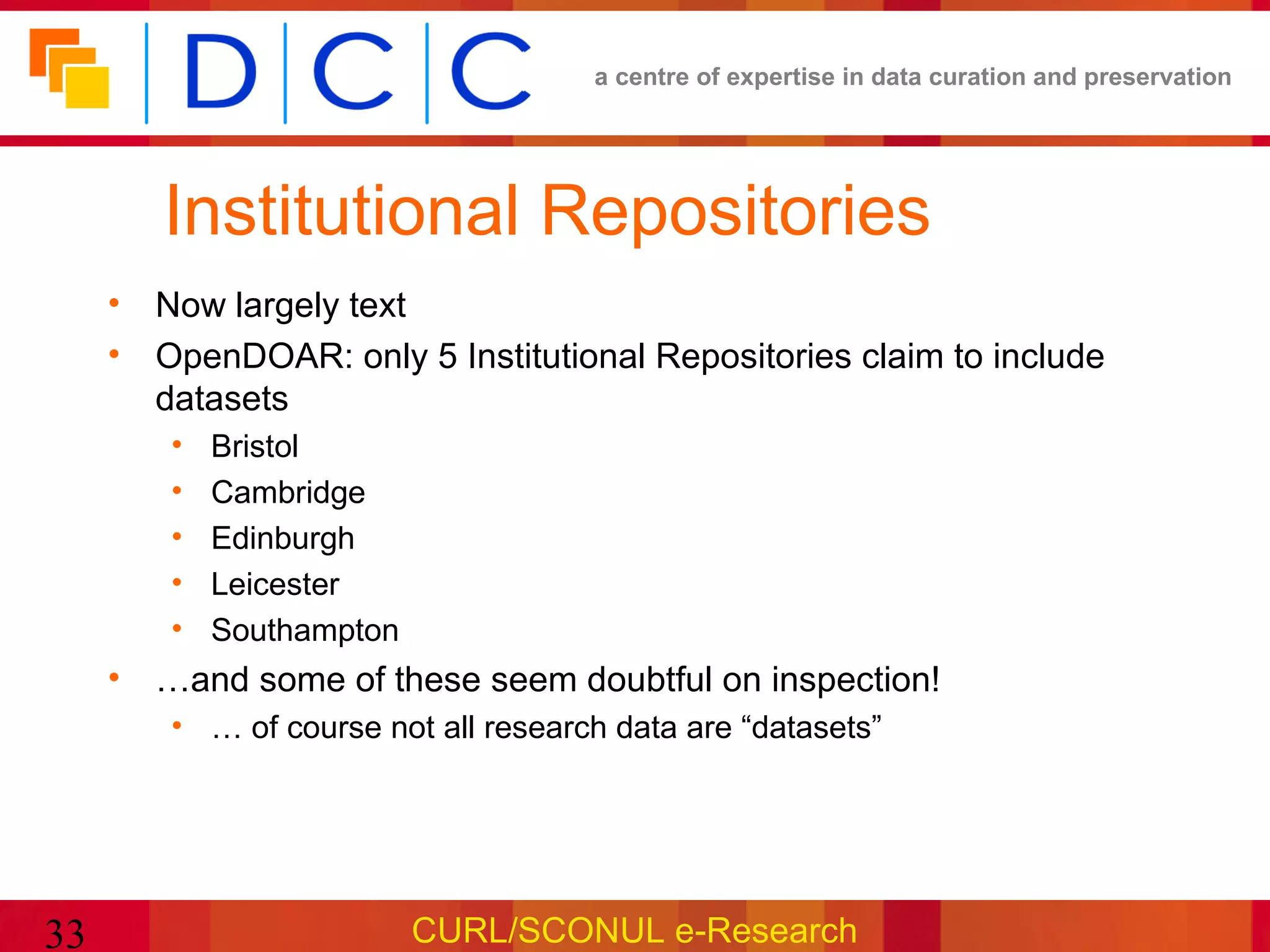 a centre of expertise in data curation and preservation




        Institutional Repositories
     • Now largely text
     • OpenDOAR: only 5 Institutional Repositories claim to include
       datasets
        •   Bristol
        •   Cambridge
        •   Edinburgh
        •   Leicester
        •   Southampton
     • …and some of these seem doubtful on inspection!
        • … of course not all research data are “datasets”




33                        CURL/SCONUL e-Research
 