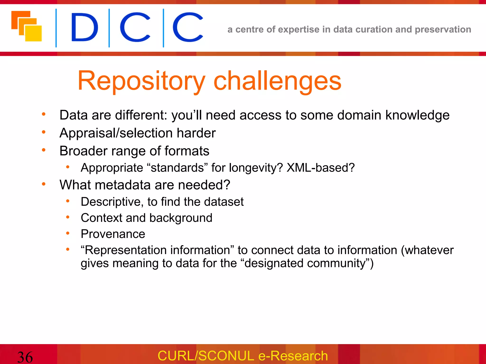a centre of expertise in data curation and preservation




            Repository challenges
     • Data are different: you’ll need access to some domain knowledge
     • Appraisal/selection harder
     • Broader range of formats
        • Appropriate “standards” for longevity? XML-based?
     • What metadata are needed?
        •   Descriptive, to find the dataset
        •   Context and background
        •   Provenance
        •   “Representation information” to connect data to information (whatever
            gives meaning to data for the “designated community”)




36                        CURL/SCONUL e-Research
 