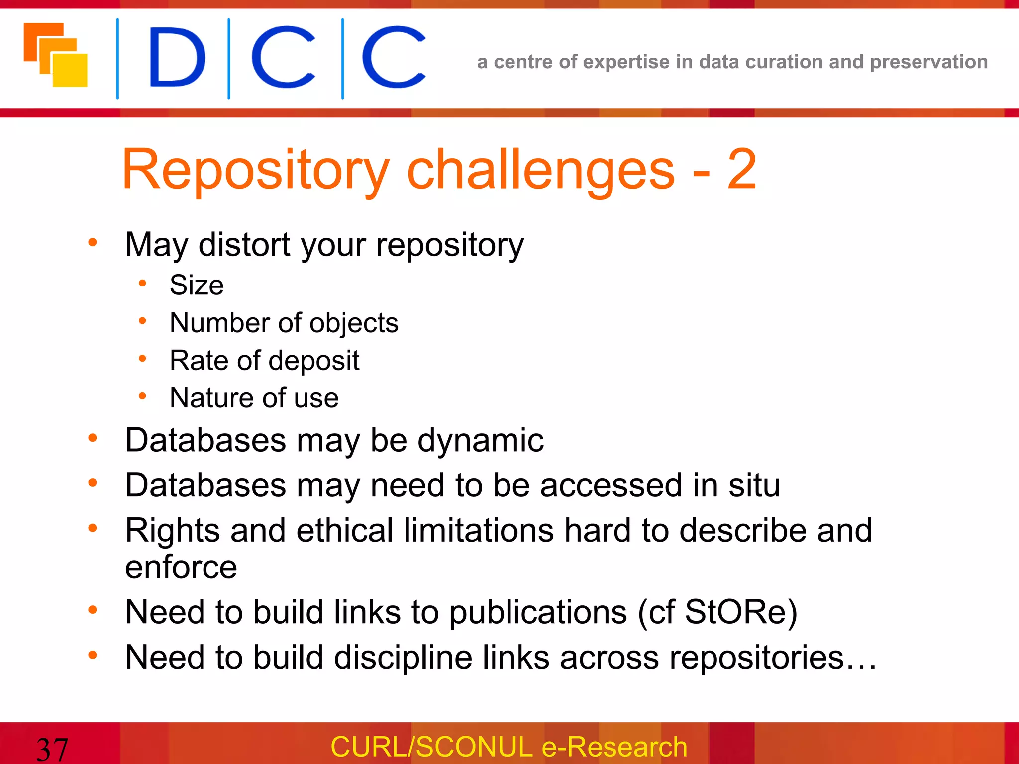 a centre of expertise in data curation and preservation




       Repository challenges - 2
     • May distort your repository
        •   Size
        •   Number of objects
        •   Rate of deposit
        •   Nature of use
     • Databases may be dynamic
     • Databases may need to be accessed in situ
     • Rights and ethical limitations hard to describe and
       enforce
     • Need to build links to publications (cf StORe)
     • Need to build discipline links across repositories…

37                     CURL/SCONUL e-Research
 