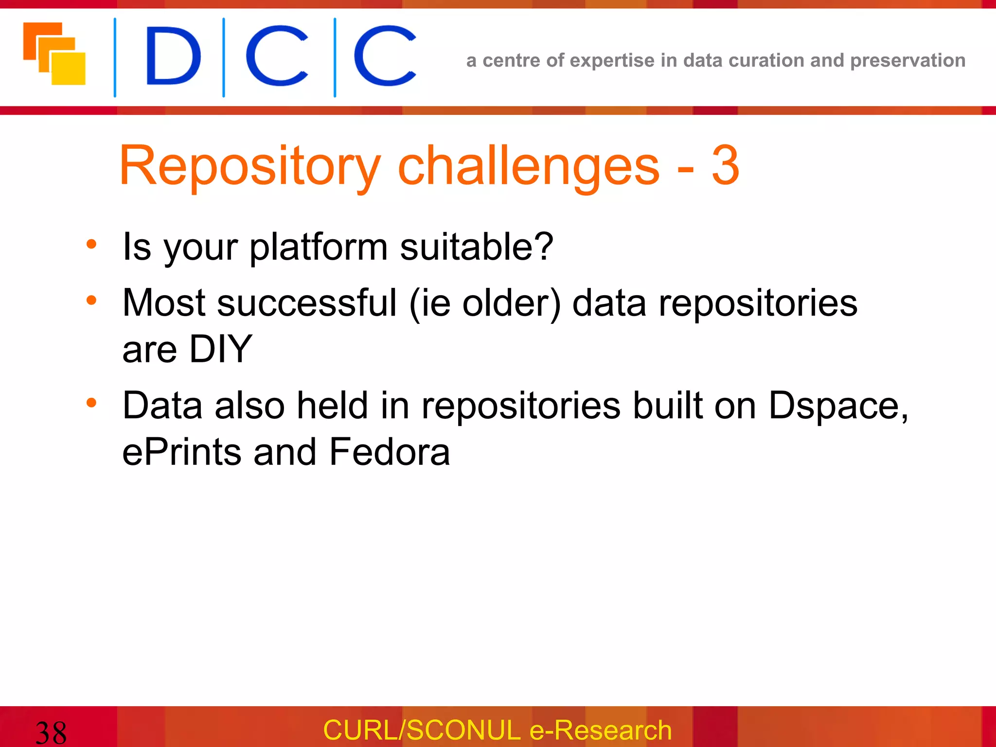a centre of expertise in data curation and preservation




      Repository challenges - 3
     • Is your platform suitable?
     • Most successful (ie older) data repositories
       are DIY
     • Data also held in repositories built on Dspace,
       ePrints and Fedora




38                 CURL/SCONUL e-Research
 