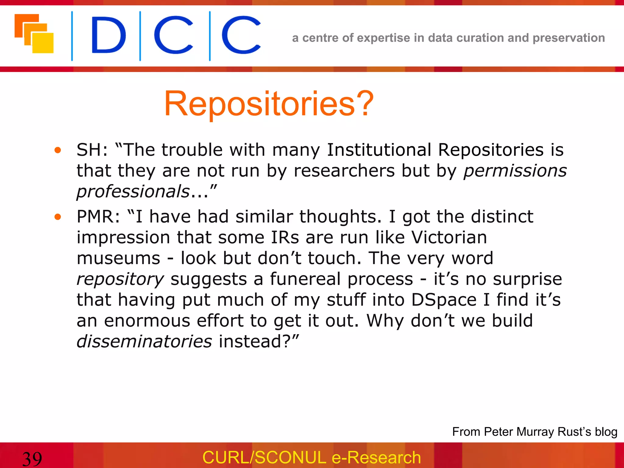 a centre of expertise in data curation and preservation




                 Repositories?
     • SH: “The trouble with many Institutional Repositories is
       that they are not run by researchers but by permissions
       professionals...”
     • PMR: “I have had similar thoughts. I got the distinct
       impression that some IRs are run like Victorian
       museums - look but don’t touch. The very word
       repository suggests a funereal process - it’s no surprise
       that having put much of my stuff into DSpace I find it’s
       an enormous effort to get it out. Why don’t we build
       disseminatories instead?”




                                                           •From Peter Murray Rust’s blog

39                    CURL/SCONUL e-Research
 