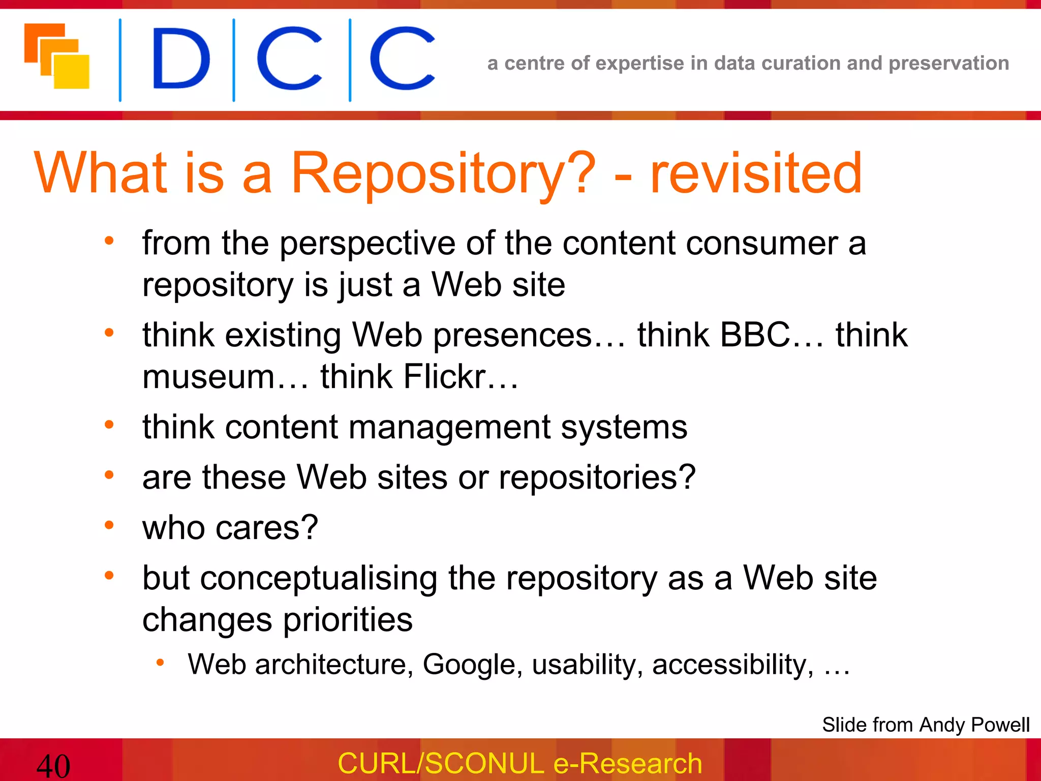 a centre of expertise in data curation and preservation




What is a Repository? - revisited
     • from the perspective of the content consumer a
       repository is just a Web site
     • think existing Web presences… think BBC… think
       museum… think Flickr…
     • think content management systems
     • are these Web sites or repositories?
     • who cares?
     • but conceptualising the repository as a Web site
       changes priorities
        • Web architecture, Google, usability, accessibility, …

                                                                    •Slide from Andy Powell

40                    CURL/SCONUL e-Research
 