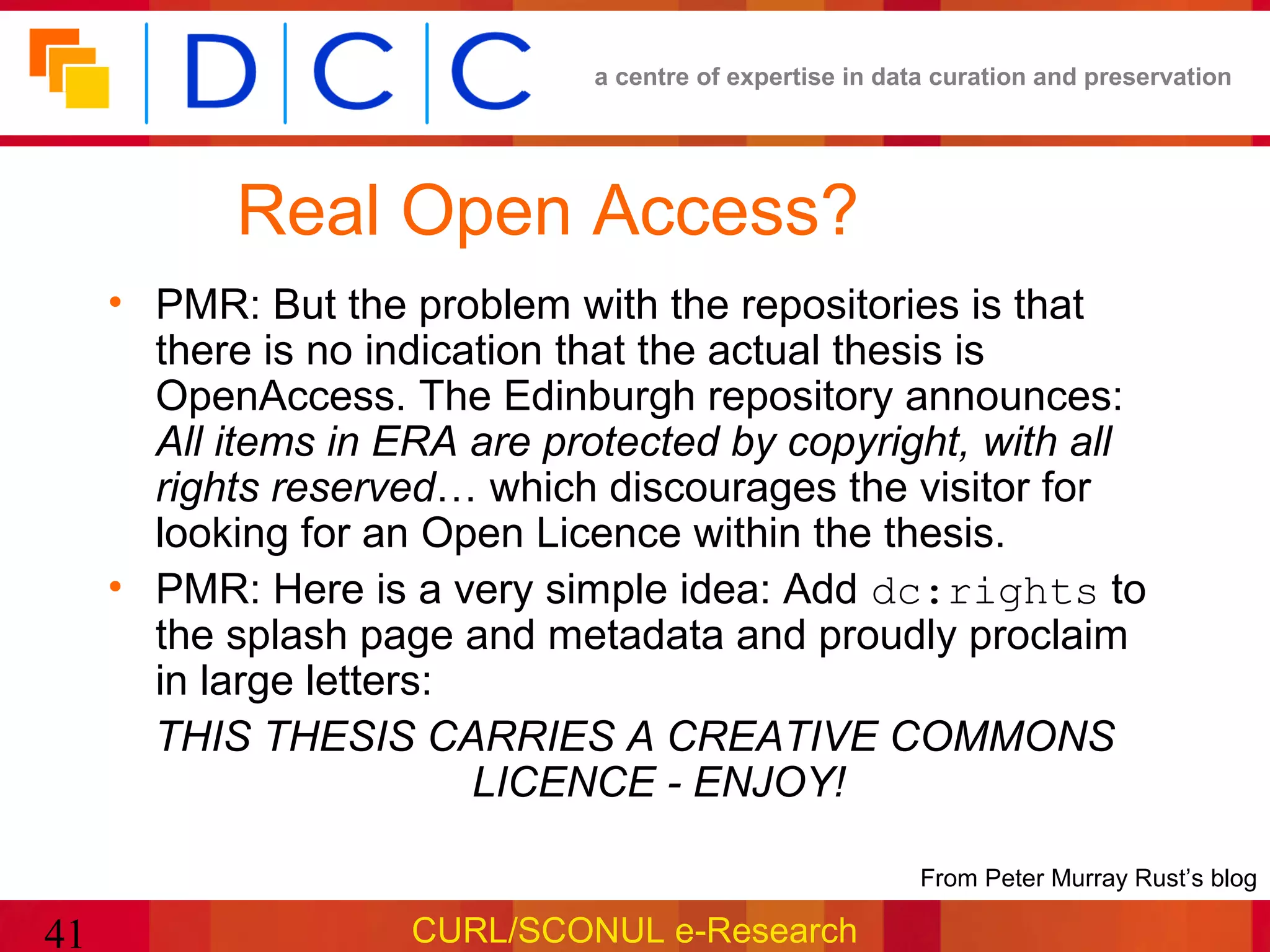 a centre of expertise in data curation and preservation




           Real Open Access?
     • PMR: But the problem with the repositories is that
       there is no indication that the actual thesis is
       OpenAccess. The Edinburgh repository announces:
       All items in ERA are protected by copyright, with all
       rights reserved… which discourages the visitor for
       looking for an Open Licence within the thesis.
     • PMR: Here is a very simple idea: Add dc:rights to
       the splash page and metadata and proudly proclaim
       in large letters:
       THIS THESIS CARRIES A CREATIVE COMMONS
                         LICENCE - ENJOY!

                                                         •From Peter Murray Rust’s blog

41                   CURL/SCONUL e-Research
 