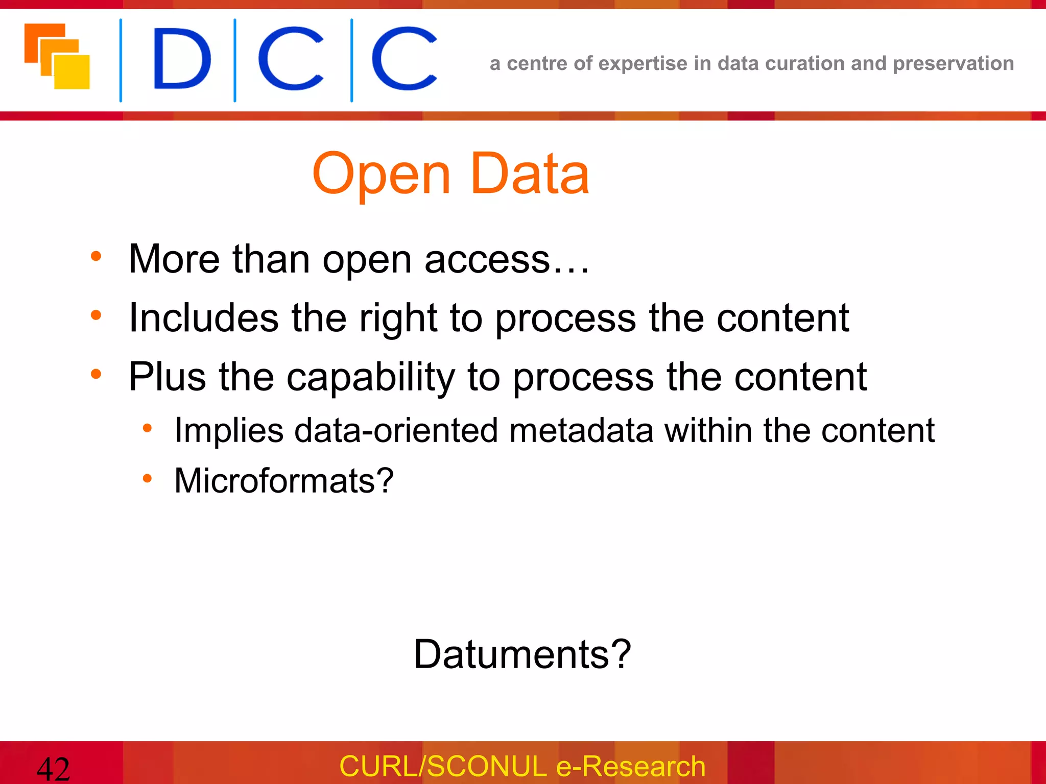 a centre of expertise in data curation and preservation




                 Open Data
     • More than open access…
     • Includes the right to process the content
     • Plus the capability to process the content
       • Implies data-oriented metadata within the content
       • Microformats?




                        Datuments?

42                 CURL/SCONUL e-Research
 