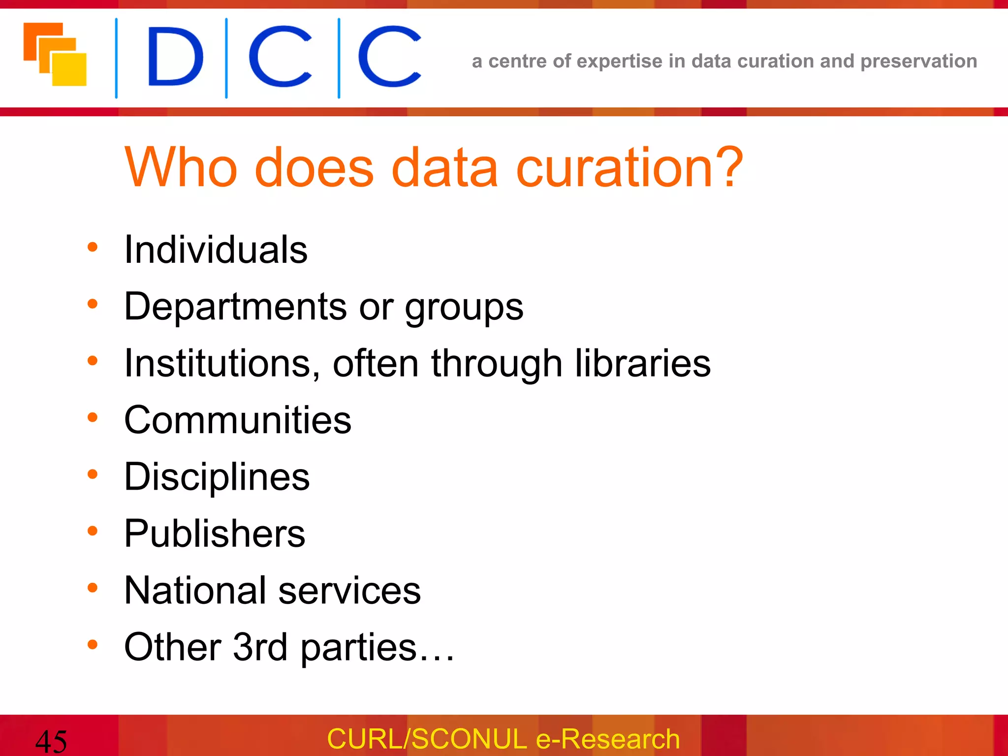 a centre of expertise in data curation and preservation




         Who does data curation?
     •   Individuals
     •   Departments or groups
     •   Institutions, often through libraries
     •   Communities
     •   Disciplines
     •   Publishers
     •   National services
     •   Other 3rd parties…

45                   CURL/SCONUL e-Research
 