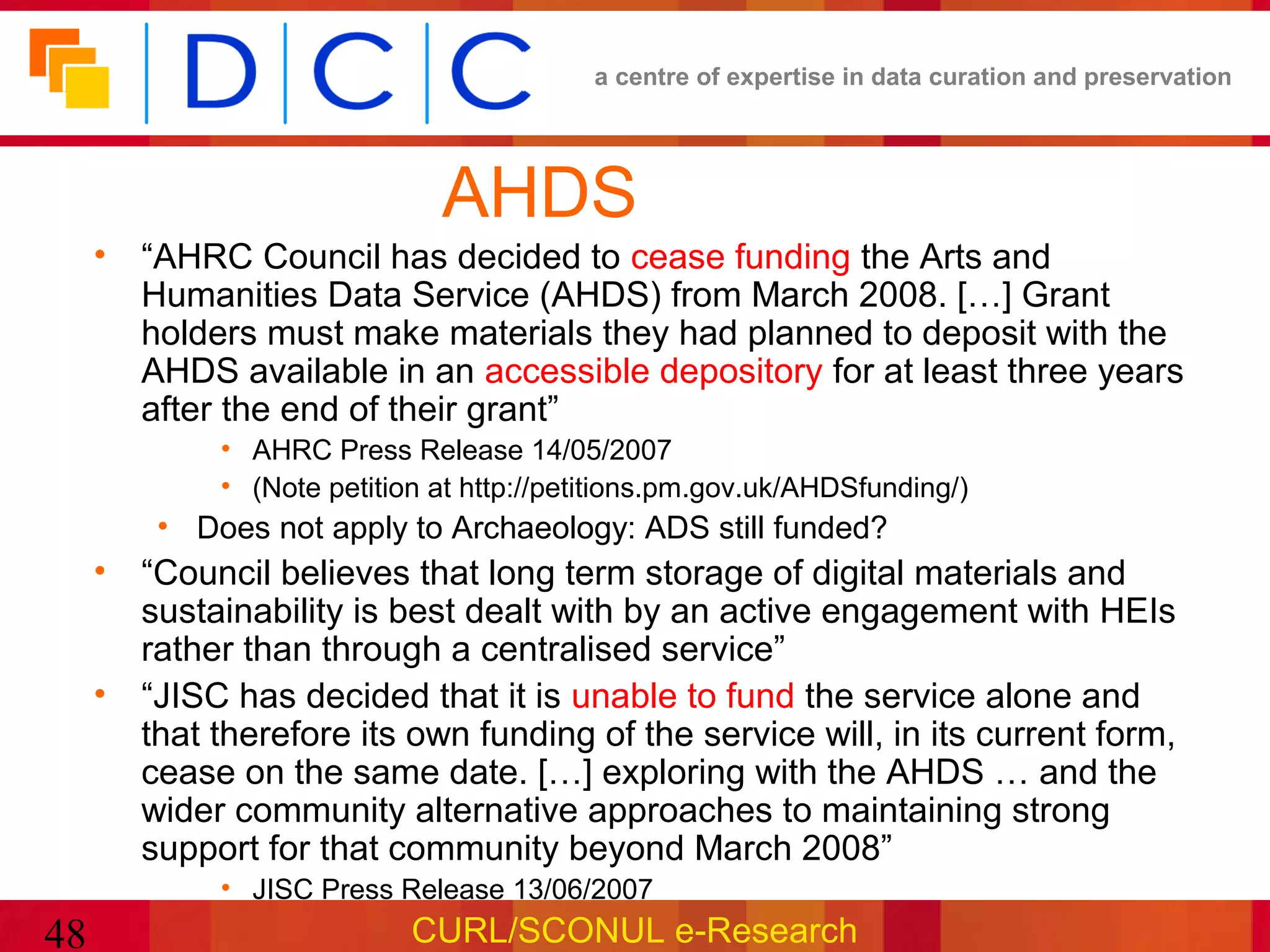 a centre of expertise in data curation and preservation




                              AHDS
     • “AHRC Council has decided to cease funding the Arts and
       Humanities Data Service (AHDS) from March 2008. […] Grant
       holders must make materials they had planned to deposit with the
       AHDS available in an accessible depository for at least three years
       after the end of their grant”
             • AHRC Press Release 14/05/2007
             • (Note petition at http://petitions.pm.gov.uk/AHDSfunding/)
         • Does not apply to Archaeology: ADS still funded?
     • “Council believes that long term storage of digital materials and
       sustainability is best dealt with by an active engagement with HEIs
       rather than through a centralised service”
     • “JISC has decided that it is unable to fund the service alone and
       that therefore its own funding of the service will, in its current form,
       cease on the same date. […] exploring with the AHDS … and the
       wider community alternative approaches to maintaining strong
       support for that community beyond March 2008”
             • JISC Press Release 13/06/2007
48                          CURL/SCONUL e-Research
 