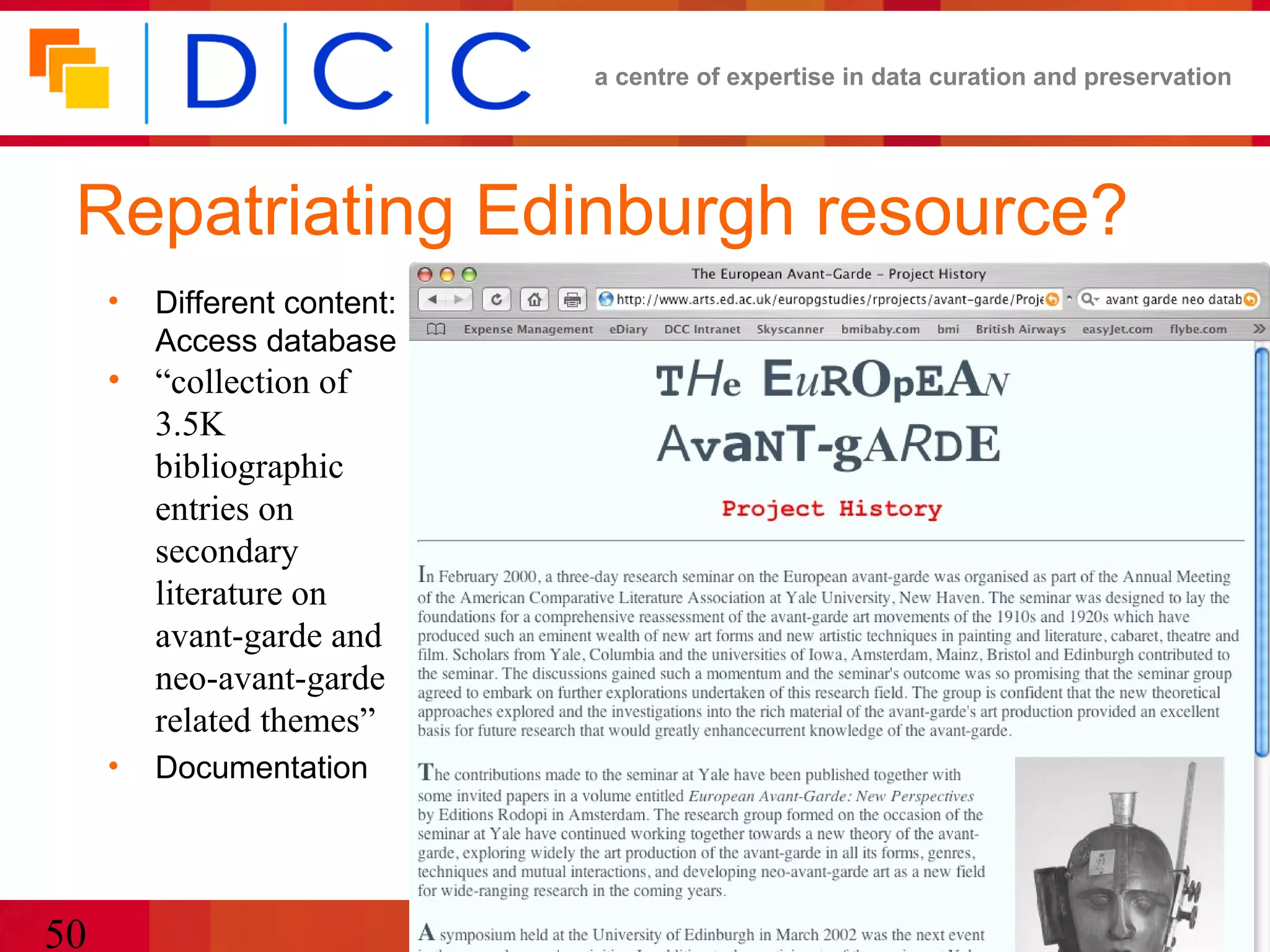 a centre of expertise in data curation and preservation




 Repatriating Edinburgh resource?
     •   Different content:
         Access database
     • “collection of
       3.5K
       bibliographic
       entries on
       secondary
       literature on
       avant-garde and
       neo-avant-garde
       related themes”
     •   Documentation




50                            CURL/SCONUL e-Research
 