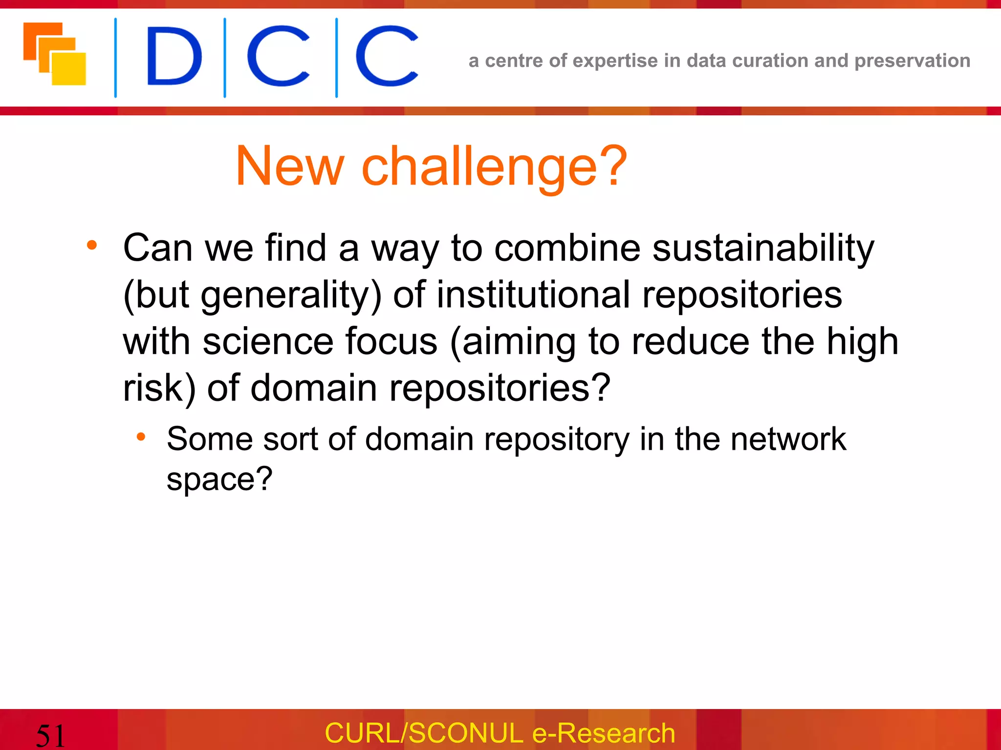 a centre of expertise in data curation and preservation




             New challenge?
     • Can we find a way to combine sustainability
       (but generality) of institutional repositories
       with science focus (aiming to reduce the high
       risk) of domain repositories?
       • Some sort of domain repository in the network
         space?




51                 CURL/SCONUL e-Research
 