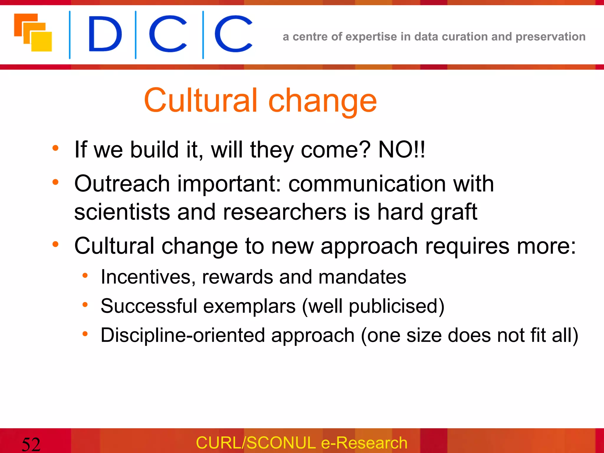 a centre of expertise in data curation and preservation




              Cultural change
     • If we build it, will they come? NO!!
     • Outreach important: communication with
       scientists and researchers is hard graft
     • Cultural change to new approach requires more:
       • Incentives, rewards and mandates
       • Successful exemplars (well publicised)
       • Discipline-oriented approach (one size does not fit all)




52                  CURL/SCONUL e-Research
 