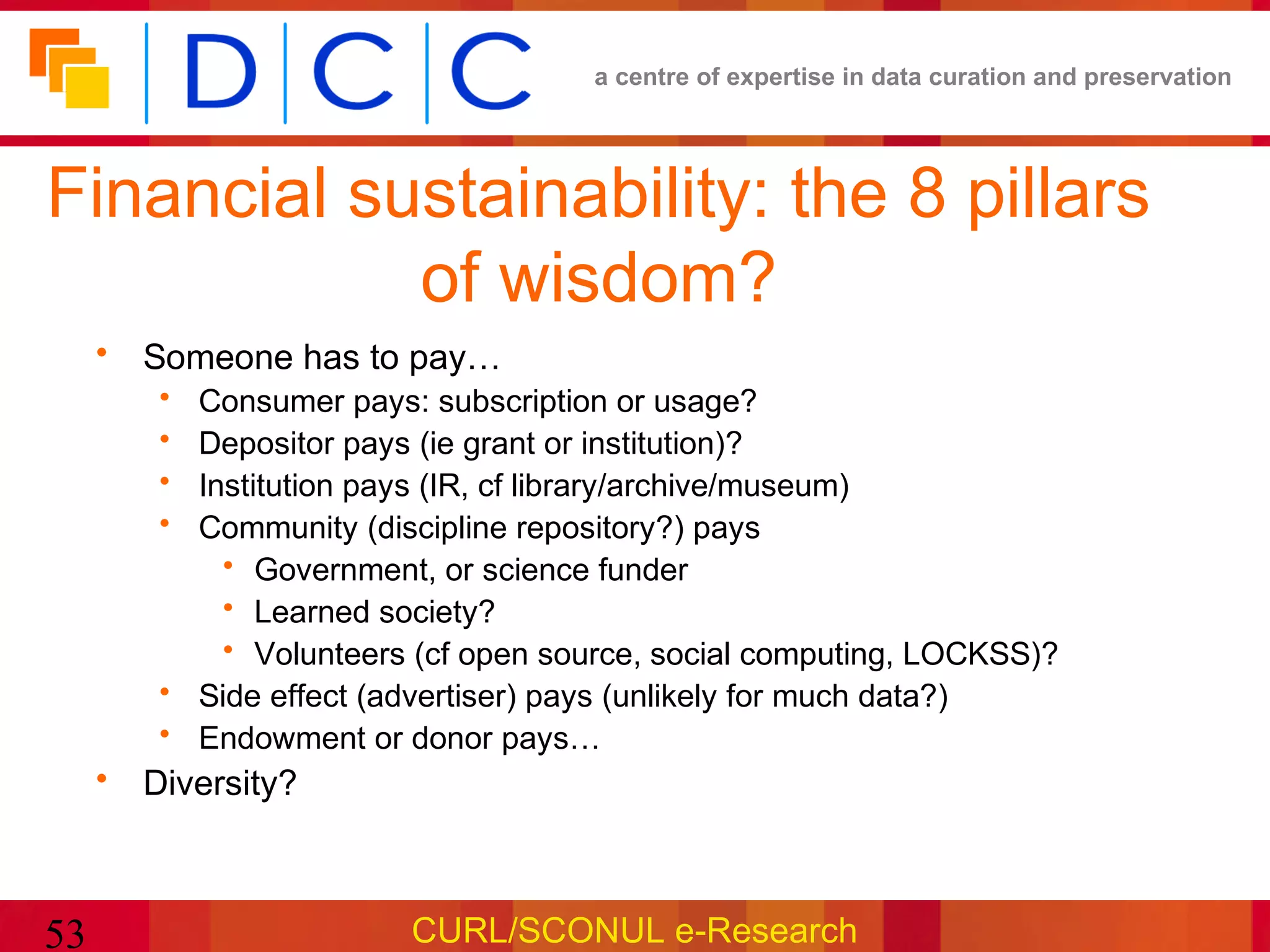 a centre of expertise in data curation and preservation




Financial sustainability: the 8 pillars
            of wisdom?
     • Someone has to pay…
        • Consumer pays: subscription or usage?
        • Depositor pays (ie grant or institution)?
        • Institution pays (IR, cf library/archive/museum)
        • Community (discipline repository?) pays
            • Government, or science funder
            • Learned society?
            • Volunteers (cf open source, social computing, LOCKSS)?
        • Side effect (advertiser) pays (unlikely for much data?)
        • Endowment or donor pays…
     • Diversity?



53                      CURL/SCONUL e-Research
 