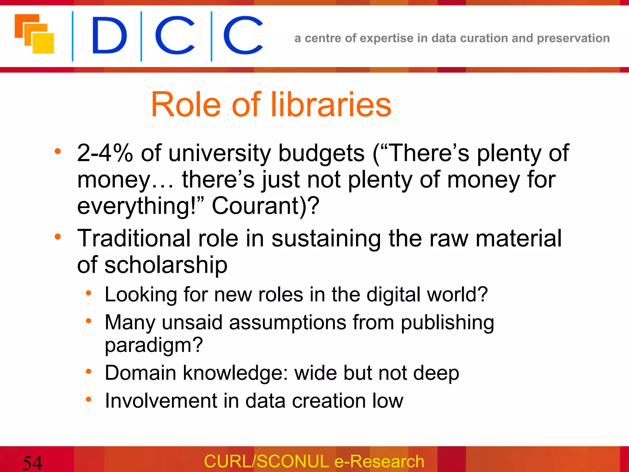 a centre of expertise in data curation and preservation




              Role of libraries
     • 2-4% of university budgets (“There’s plenty of
       money… there’s just not plenty of money for
       everything!” Courant)?
     • Traditional role in sustaining the raw material
       of scholarship
       • Looking for new roles in the digital world?
       • Many unsaid assumptions from publishing
         paradigm?
       • Domain knowledge: wide but not deep
       • Involvement in data creation low


54                  CURL/SCONUL e-Research
 