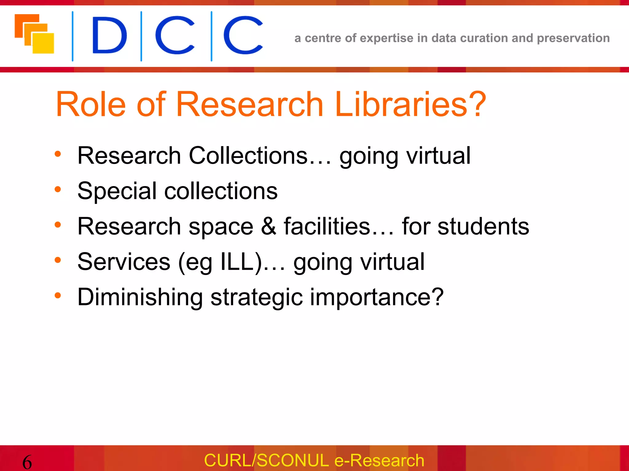 a centre of expertise in data curation and preservation




    Role of Research Libraries?
    •   Research Collections… going virtual
    •   Special collections
    •   Research space & facilities… for students
    •   Services (eg ILL)… going virtual
    •   Diminishing strategic importance?




6                  CURL/SCONUL e-Research
 