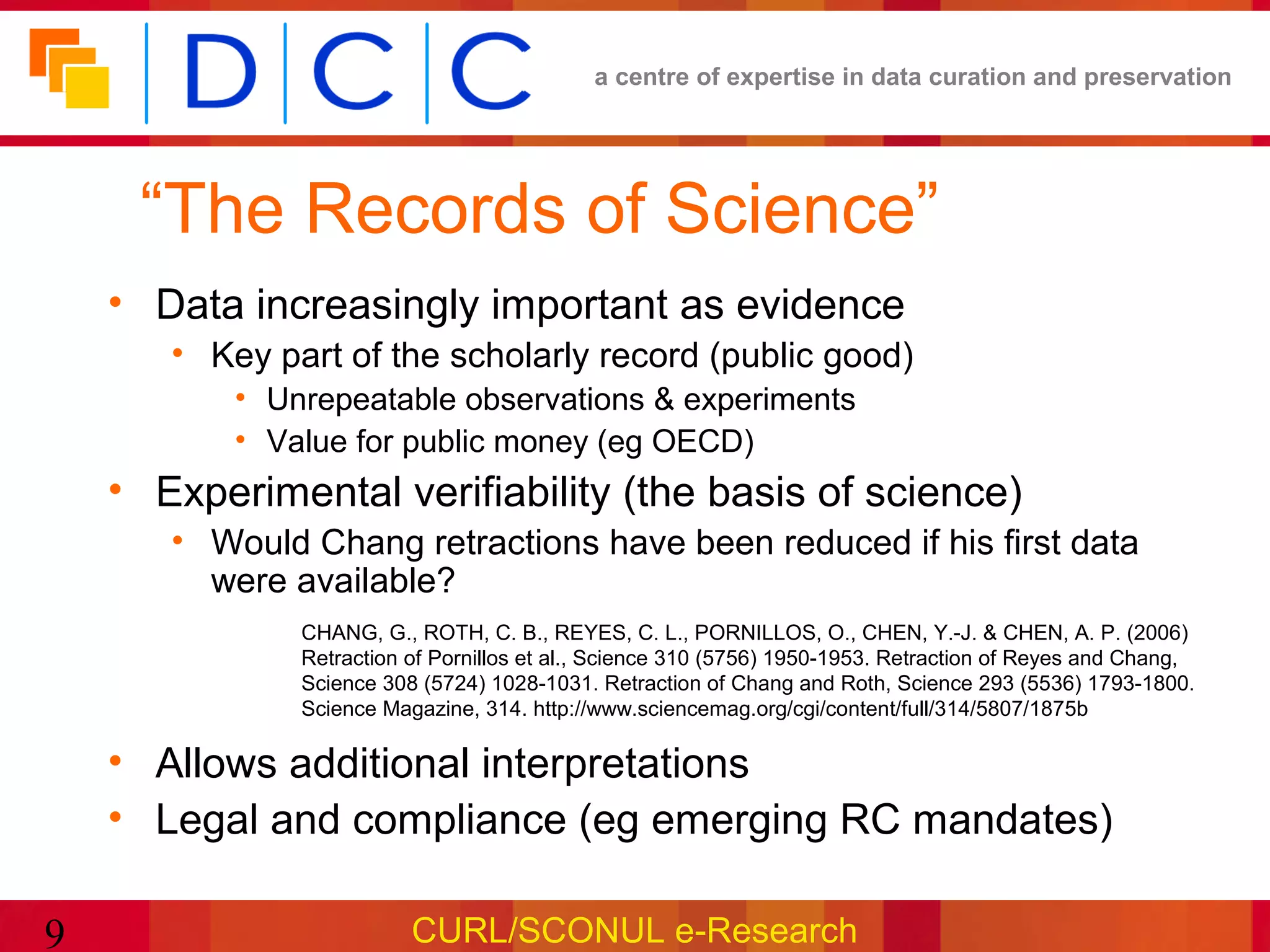 a centre of expertise in data curation and preservation




     “The Records of Science”
    • Data increasingly important as evidence
       • Key part of the scholarly record (public good)
           • Unrepeatable observations & experiments
           • Value for public money (eg OECD)
    • Experimental verifiability (the basis of science)
       • Would Chang retractions have been reduced if his first data
         were available?
               CHANG, G., ROTH, C. B., REYES, C. L., PORNILLOS, O., CHEN, Y.-J. & CHEN, A. P. (2006)
               Retraction of Pornillos et al., Science 310 (5756) 1950-1953. Retraction of Reyes and Chang,
               Science 308 (5724) 1028-1031. Retraction of Chang and Roth, Science 293 (5536) 1793-1800.
               Science Magazine, 314. http://www.sciencemag.org/cgi/content/full/314/5807/1875b

    • Allows additional interpretations
    • Legal and compliance (eg emerging RC mandates)

9                         CURL/SCONUL e-Research
 