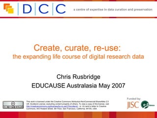 a centre of expertise in data curation and preservation




             Create, curate, re-use:
the expanding life course of digital research data


                 Chris Rusbridge
           EDUCAUSE Australasia May 2007
                                                                                                         Funded by:
     This work is licensed under the Creative Commons Attribution-NonCommercial-ShareAlike 2.5
     UK: Scotland License, excluding content property of others. To view a copy of this license, visit
     http://creativecommons.org/licenses/by-nc-sa/2.5/scotland/ ; or, (b) send a letter to Creative
     Commons, 543 Howard Street, 5th Floor, San Francisco, California, 94105, USA.
 