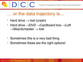 a centre of expertise in data curation and preservation




     … or the data trajectory is…
     • Hard drive → lost (crash)
     • Hard drive →DVD →Cardboard box →Loft
       →Skip/dumpster → lost

     • Sometimes this is a very bad thing
     • Sometimes these are the right options!




EDUCAUSE Australasia 2007
 