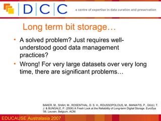a centre of expertise in data curation and preservation




        Long term bit storage…
     • A solved problem? Just requires well-
       understood good data management
       practices?
     • Wrong! For very large datasets over very long
       time, there are significant problems…




                 BAKER, M., SHAH, M., ROSENTHAL, D. S. H., ROUSSOPOLOUS, M., MANIATIS, P., GIULI, T.
                 J. & BUNGALE, P. (2006) A Fresh Look at the Reliability of Long-term Digital Storage. EuroSys
                 '06. Leuven, Belgium, ACM.

EDUCAUSE Australasia 2007
 
