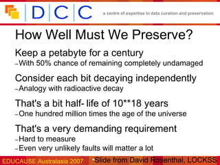 a centre of expertise in data curation and preservation




   How Well Must We Preserve?
   Keep a petabyte for a century
   – With   50% chance of remaining completely undamaged

   Consider each bit decaying independently
   – Analogy   with radioactive decay

   That's a bit half- life of 10**18 years
   – One    hundred million times the age of the universe

   That's a very demanding requirement
   – Hard to measure
   – Even very unlikely faults will matter a lot

EDUCAUSE Australasia 2007 •Slide from David Rosenthal, LOCKSS
 