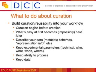 a centre of expertise in data curation and preservation




       What to do about curation
     • Build curation/reusability into your workflow
        • Curation begins before creation
        • What’s easy at first becomes (impossibly) hard
          later
        • Describe your data (metadata schemas,
          “representation info”, etc)
        • Keep experimental parameters (technical, who,
          what, when, where)
        • Keep ability to process
        • Keep data!


EDUCAUSE Australasia 2007
 
