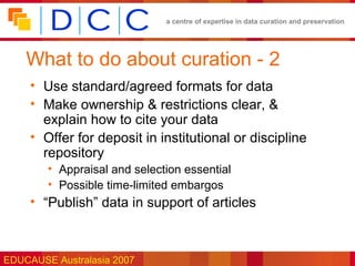 a centre of expertise in data curation and preservation




    What to do about curation - 2
     • Use standard/agreed formats for data
     • Make ownership & restrictions clear, &
       explain how to cite your data
     • Offer for deposit in institutional or discipline
       repository
        • Appraisal and selection essential
        • Possible time-limited embargos
     • “Publish” data in support of articles



EDUCAUSE Australasia 2007
 