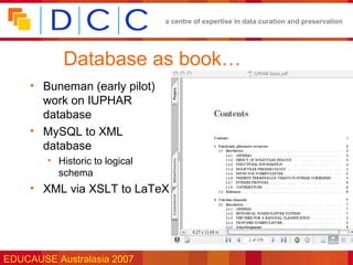 a centre of expertise in data curation and preservation




           Database as book…
     • Buneman (early pilot)
       work on IUPHAR
       database
     • MySQL to XML
       database
        • Historic to logical
          schema
     • XML via XSLT to LaTeX




EDUCAUSE Australasia 2007
 