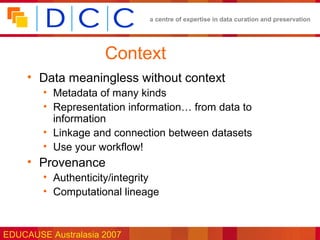 a centre of expertise in data curation and preservation




                     Context
     • Data meaningless without context
        • Metadata of many kinds
        • Representation information… from data to
          information
        • Linkage and connection between datasets
        • Use your workflow!
     • Provenance
        • Authenticity/integrity
        • Computational lineage



EDUCAUSE Australasia 2007
 