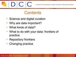 a centre of expertise in data curation and preservation




                    Contents
     • Science and digital curation
     • Why are data important?
     • What kinds of data?
     • What to do with your data: frontiers of
       practice
     • Repository frontiers
     • Changing practice



EDUCAUSE Australasia 2007
 