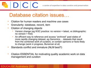 a centre of expertise in data curation and preservation




      Database citation issues…
     • Citation for human readers and machine use cases
     • Granularity: database, record, item
     • Citation of changing objects
        • Version change (eg W3C practice: no version = latest, vs bibliographic:
          no version = first)
        • An efficient way to reference and access “archived” past states of
          more rapidly changing dataset, eg Genomics… datasets that result
          from the combined work of curators, or contain opinions or facts likely
          to change (work in progress, Buneman et al)
     • Standards conflict and immature (NLM best?)

     • Citation ESSENTIAL for motivating quality academic work on data
       management and curation


EDUCAUSE Australasia 2007
 