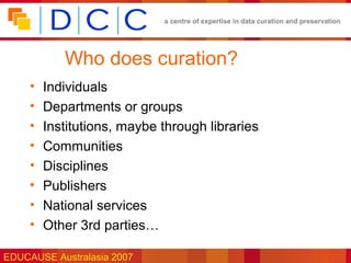 a centre of expertise in data curation and preservation




            Who does curation?
     •   Individuals
     •   Departments or groups
     •   Institutions, maybe through libraries
     •   Communities
     •   Disciplines
     •   Publishers
     •   National services
     •   Other 3rd parties…

EDUCAUSE Australasia 2007
 