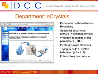 a centre of expertise in data curation and preservation




         Department: eCrystals
                                       •   Partnership with Institutional
                                           Repository
                                       •   Specialist department
                                           archive (& national service)
                                       •   Workflow recording of lab
                                           parameters (R4L)
                                       •   Public & private elements
                                       •   Trying to build eCrystals
                                           federation (eBank 3)
                                       •   Future: likely to continue




EDUCAUSE Australasia 2007
 