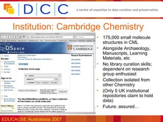 a centre of expertise in data curation and preservation




    Institution: Cambridge Chemistry
                                         •   175,000 small molecule
                                             structures in CML
                                         •   Alongside Archaeology,
                                             Manuscripts, Learning
                                             Materials, etc
                                         •   No library curation skills;
                                             dependent on research
                                             group enthusiast
                                         •   Collection isolated from
                                             other Chemistry
                                         •   (Only 5 UK institutional
                                             repositories claim to hold
                                             data)
                                         •   Future: assured…

EDUCAUSE Australasia 2007
 