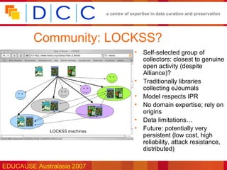 a centre of expertise in data curation and preservation




         Community: LOCKSS?
                                         •   Self-selected group of
                                             collectors: closest to genuine
                                             open activity (despite
                                             Alliance)?
                                         •   Traditionally libraries
                                             collecting eJournals
                                         •   Model respects IPR
                                         •   No domain expertise; rely on
                                             origins
                                         •   Data limitations…
                                         •   Future: potentially very
                                             persistent (low cost, high
                                             reliability, attack resistance,
                                             distributed)

EDUCAUSE Australasia 2007
 