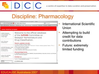 a centre of expertise in data curation and preservation




       Discipline: Pharmacology
                                         • International Scientific
                                           Union
                                         • Attempting to build
                                           credit for data
                                           contributions
                                         • Future: extremely
                                           limited funding




EDUCAUSE Australasia 2007
 