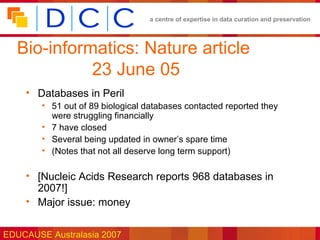 a centre of expertise in data curation and preservation




  Bio-informatics: Nature article
            23 June 05
    • Databases in Peril
        • 51 out of 89 biological databases contacted reported they
          were struggling financially
        • 7 have closed
        • Several being updated in owner’s spare time
        • (Notes that not all deserve long term support)

    • [Nucleic Acids Research reports 968 databases in
      2007!]
    • Major issue: money


EDUCAUSE Australasia 2007
 