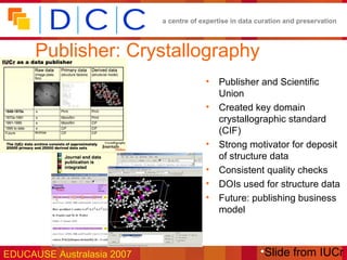 a centre of expertise in data curation and preservation



      Publisher: Crystallography
                                         •   Publisher and Scientific
                                             Union
                                         •   Created key domain
                                             crystallographic standard
                                             (CIF)
                                         •   Strong motivator for deposit
                                             of structure data
                                         •   Consistent quality checks
                                         •   DOIs used for structure data
                                         •   Future: publishing business
                                             model



EDUCAUSE Australasia 2007                                 •Slide from IUCr
 