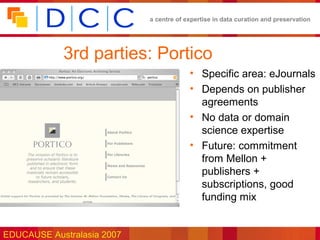 a centre of expertise in data curation and preservation




            3rd parties: Portico
                                         • Specific area: eJournals
                                         • Depends on publisher
                                           agreements
                                         • No data or domain
                                           science expertise
                                         • Future: commitment
                                           from Mellon +
                                           publishers +
                                           subscriptions, good
                                           funding mix


EDUCAUSE Australasia 2007
 