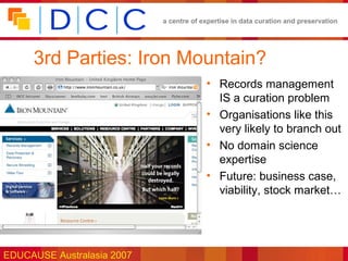 a centre of expertise in data curation and preservation




     3rd Parties: Iron Mountain?
                                         • Records management
                                           IS a curation problem
                                         • Organisations like this
                                           very likely to branch out
                                         • No domain science
                                           expertise
                                         • Future: business case,
                                           viability, stock market…




EDUCAUSE Australasia 2007
 