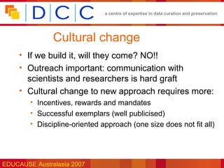 a centre of expertise in data curation and preservation




               Cultural change
     • If we build it, will they come? NO!!
     • Outreach important: communication with
       scientists and researchers is hard graft
     • Cultural change to new approach requires more:
        • Incentives, rewards and mandates
        • Successful exemplars (well publicised)
        • Discipline-oriented approach (one size does not fit all)




EDUCAUSE Australasia 2007
 