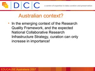 a centre of expertise in data curation and preservation




            Australian context?
     • In the emerging context of the Research
       Quality Framework, and the expected
       National Collaborative Research
       Infrastructure Strategy, curation can only
       increase in importance!




EDUCAUSE Australasia 2007
 