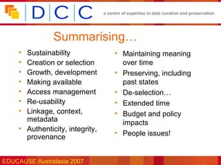 a centre of expertise in data curation and preservation




                Summarising…
     • Sustainability                  • Maintaining meaning
     • Creation or selection             over time
     • Growth, development             • Preserving, including
     • Making available                  past states
     • Access management               • De-selection…
     • Re-usability                    • Extended time
     • Linkage, context,               • Budget and policy
       metadata                          impacts
     • Authenticity, integrity,
                                       • People issues!
       provenance


EDUCAUSE Australasia 2007
 