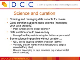 a centre of expertise in data curation and preservation




           Science and curation
     • Creating and managing data suitable for re-use
     • Good curation supports good science (managing
       your data properly)
        • Poor curation allows sloppy science?
     • Data curation should save money
        • Murray-Rust/Frey on interesting but fruitless experiments!
     • Some science impossible without curation…
        • QCD strong coupling constant prediction (Bethke)
        • Viscosity of earth mantle from Shang Dynasty eclipse
          records (Pang et al)
        • Science depending on past baselines (eg environmental,
          social sciences)

EDUCAUSE Australasia 2007
 