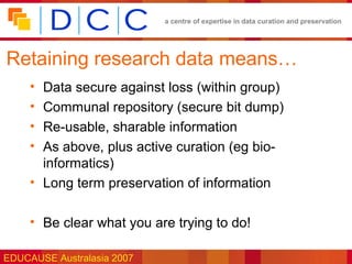 a centre of expertise in data curation and preservation




Retaining research data means…
     • Data secure against loss (within group)
     • Communal repository (secure bit dump)
     • Re-usable, sharable information
     • As above, plus active curation (eg bio-
       informatics)
     • Long term preservation of information

     • Be clear what you are trying to do!

EDUCAUSE Australasia 2007
 