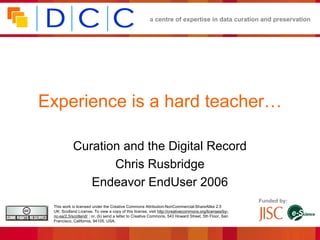 a centre of expertise in data curation and preservation




Experience is a hard teacher…

           Curation and the Digital Record
                  Chris Rusbridge
              Endeavor EndUser 2006
                                                                                                       Funded by:
 This work is licensed under the Creative Commons Attribution-NonCommercial-ShareAlike 2.5
 UK: Scotland License. To view a copy of this license, visit http://creativecommons.org/licenses/by-
 nc-sa/2.5/scotland/ ; or, (b) send a letter to Creative Commons, 543 Howard Street, 5th Floor, San
 Francisco, California, 94105, USA.
 