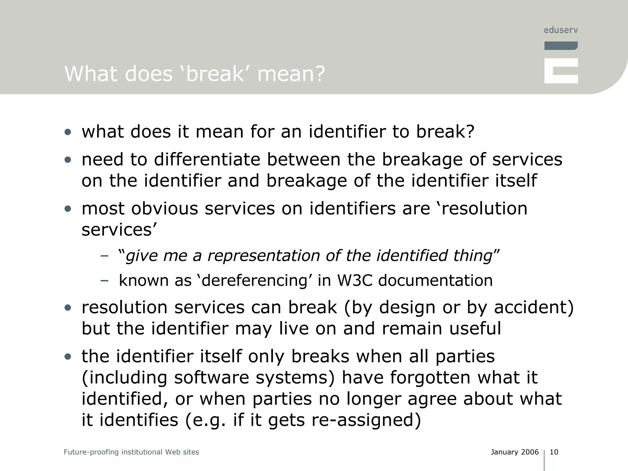 What does ‘break’ mean? what does it mean for an identifier to break? need to differentiate between the breakage of services on the identifier and breakage of the identifier itself most obvious services on identifiers are ‘resolution services’ “ give me a representation of the identified thing ” known as ‘dereferencing’ in W3C documentation resolution services can break (by design or by accident) but the identifier may live on and remain useful the identifier itself only breaks when all parties (including software systems) have forgotten what it identified, or when parties no longer agree about what it identifies (e.g. if it gets re-assigned) 