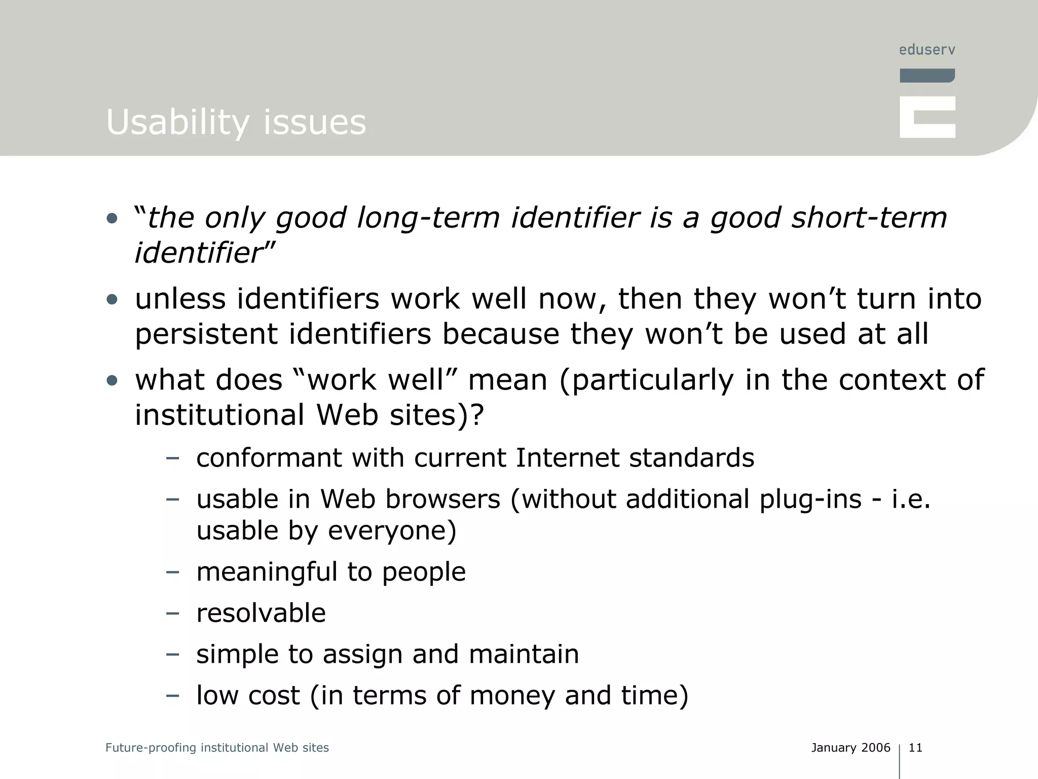 Usability issues “ the only good long-term identifier is a good short-term identifier ” unless identifiers work well now, then they won’t turn into persistent identifiers because they won’t be used at all what does “work well” mean (particularly in the context of institutional Web sites)? conformant with current Internet standards usable in Web browsers (without additional plug-ins - i.e. usable by everyone) meaningful to people resolvable simple to assign and maintain low cost (in terms of money and time) 