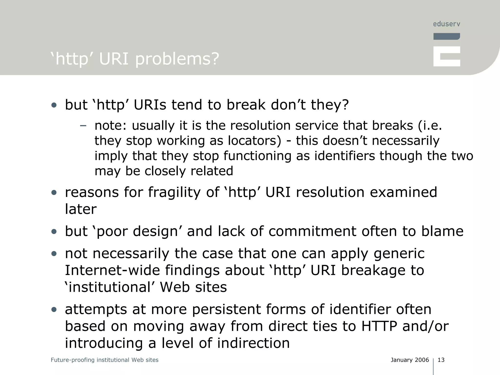 ‘ http’ URI problems? but ‘http’ URIs tend to break don’t they? note: usually it is the resolution service that breaks (i.e. they stop working as locators) - this doesn’t necessarily imply that they stop functioning as identifiers though the two may be closely related reasons for fragility of ‘http’ URI resolution examined later but ‘poor design’ and lack of commitment often to blame not necessarily the case that one can apply generic Internet-wide findings about ‘http’ URI breakage to ‘institutional’ Web sites attempts at more persistent forms of identifier often based on moving away from direct ties to HTTP and/or introducing a level of indirection 
